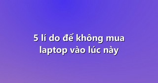 5 lí do để không mua laptop vào lúc này