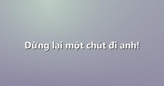 Dừng lại một chút đi anh!