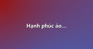 Hạnh phúc ảo…