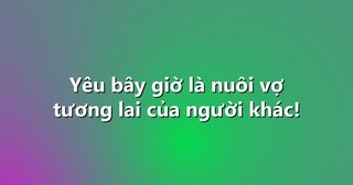 Yêu bây giờ là nuôi vợ tương lai của người khác!