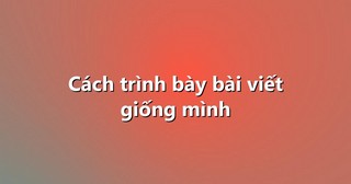 Cách trình bày bài viết giống mình