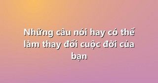 Những câu nói hay có thể làm thay đổi cuộc đời của bạn